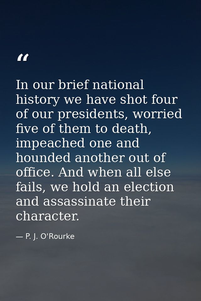 In our brief national history we have shot four of our presidents, worried five of them to death, impeached one and houn — P. J. O'Rourke