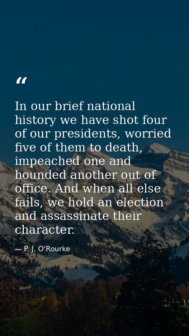 In our brief national history we have shot four of our presidents, worried five of them to death, impeached one and houn — P. J. O'Rourke
