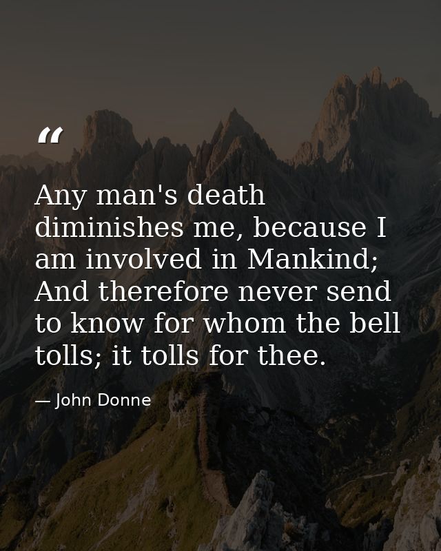 Any man's death diminishes me, because I am involved in Mankind; And therefore never send to know for whom the bell toll — John Donne