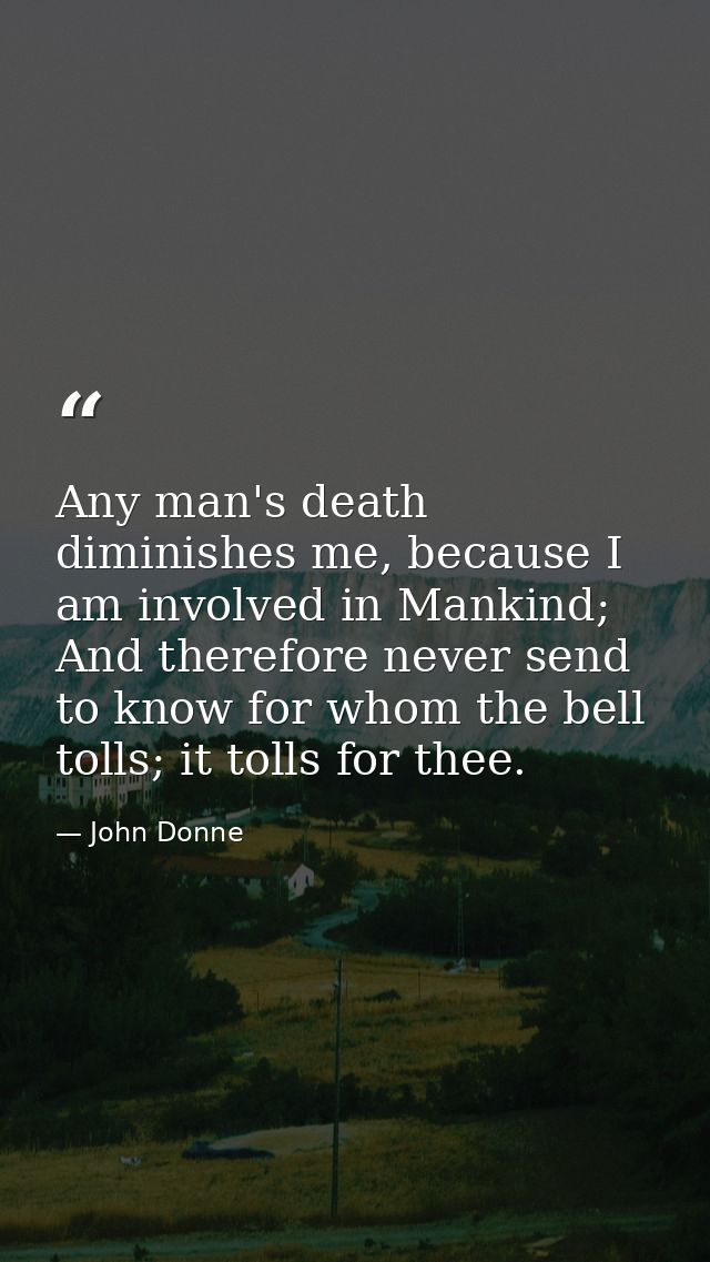 Any man's death diminishes me, because I am involved in Mankind; And therefore never send to know for whom the bell toll — John Donne