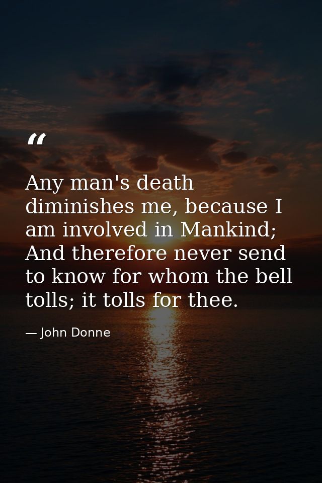 Any man's death diminishes me, because I am involved in Mankind; And therefore never send to know for whom the bell toll — John Donne