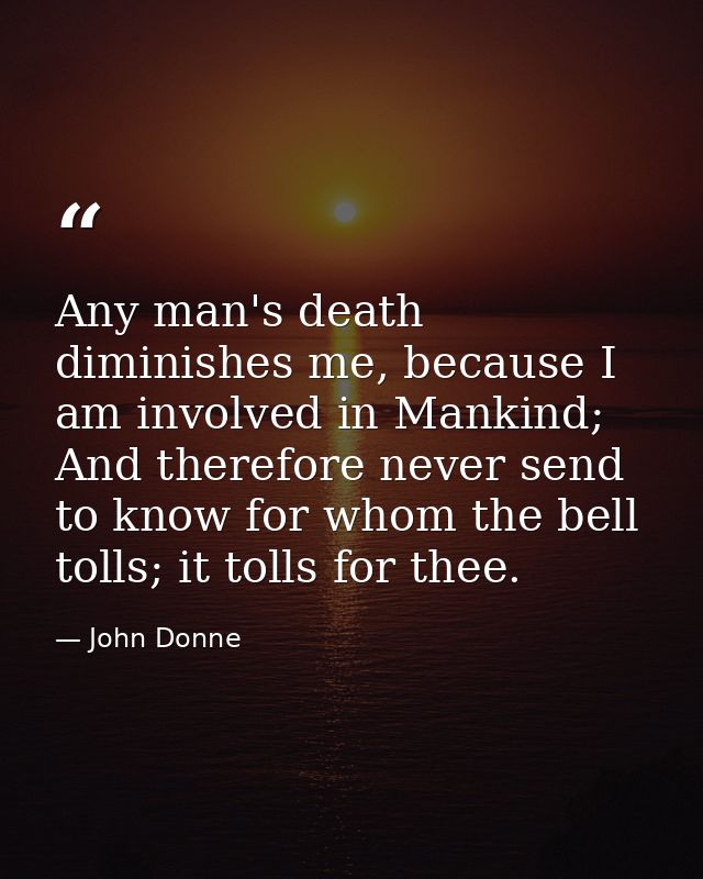 Any man's death diminishes me, because I am involved in Mankind; And therefore never send to know for whom the bell toll — John Donne