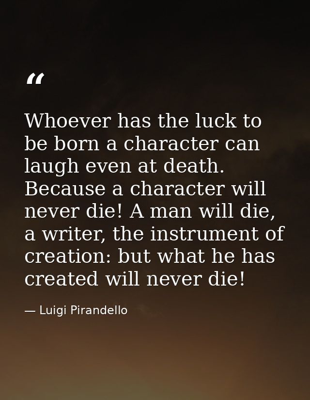 Whoever has the luck to be born a character can laugh even at death. Because a character will never die! A man will die, — Luigi Pirandello