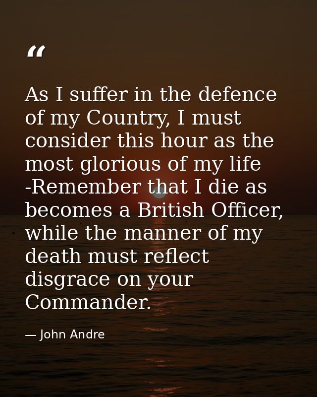 As I suffer in the defence of my Country, I must consider this hour as the most glorious of my life -Remember that I die — John Andre