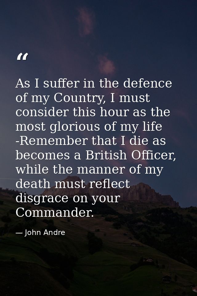 As I suffer in the defence of my Country, I must consider this hour as the most glorious of my life -Remember that I die — John Andre