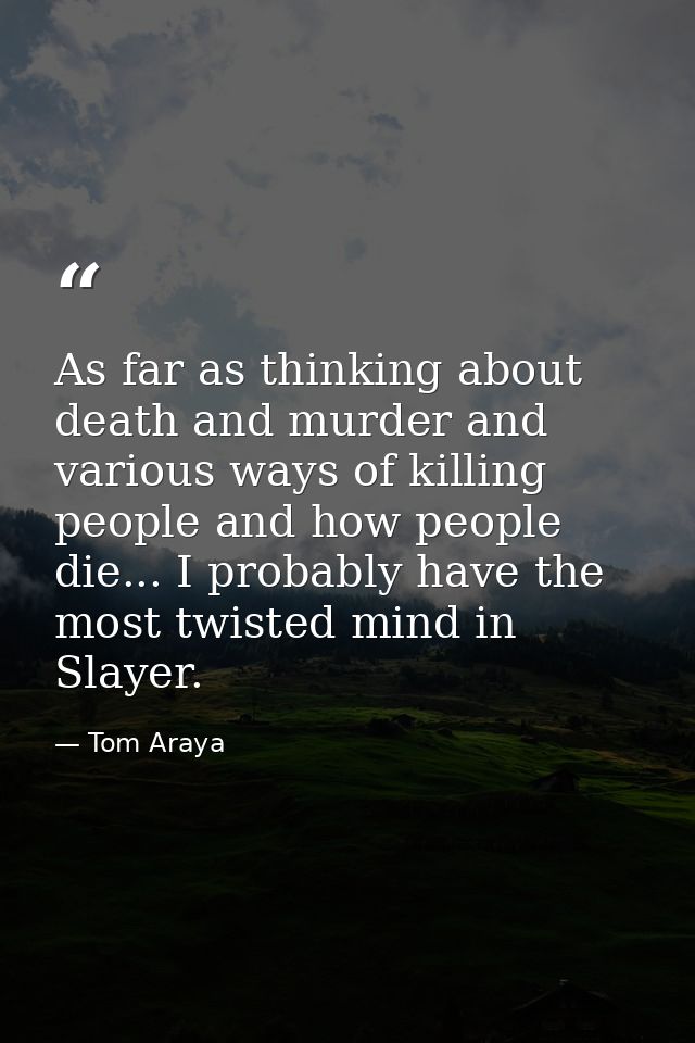As far as thinking about death and murder and various ways of killing people and how people die... I probably have the m — Tom Araya