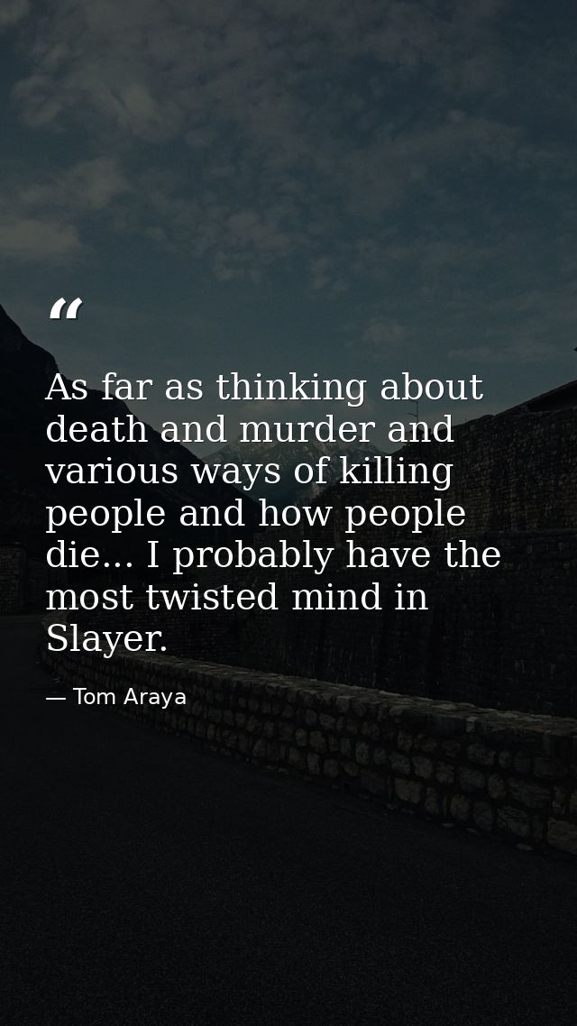 As far as thinking about death and murder and various ways of killing people and how people die... I probably have the m — Tom Araya