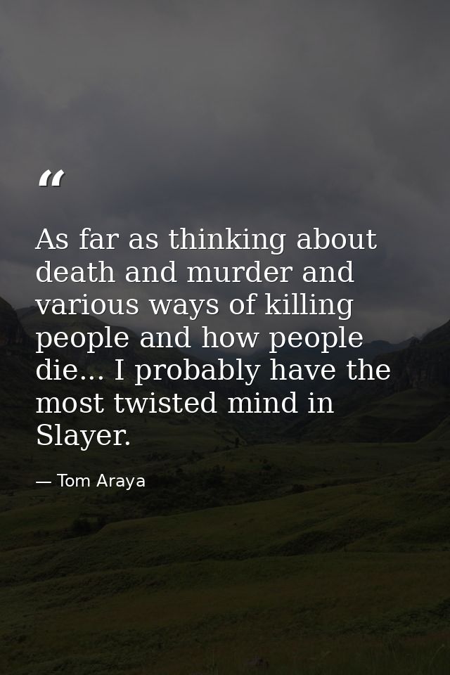 As far as thinking about death and murder and various ways of killing people and how people die... I probably have the m — Tom Araya