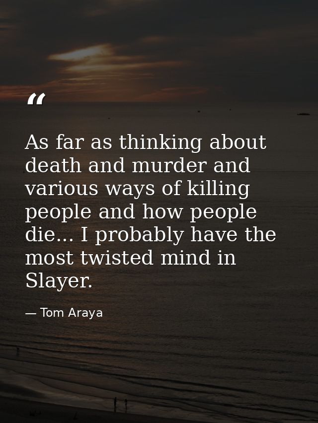 As far as thinking about death and murder and various ways of killing people and how people die... I probably have the m — Tom Araya