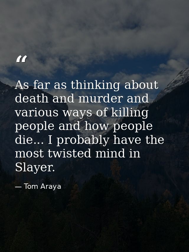 As far as thinking about death and murder and various ways of killing people and how people die... I probably have the m — Tom Araya
