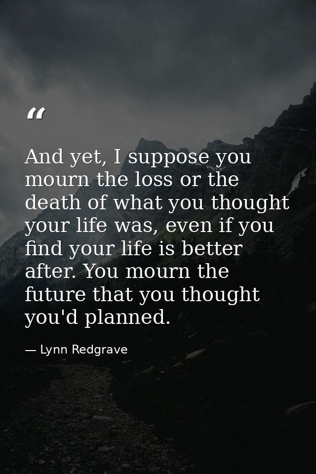And yet, I suppose you mourn the loss or the death of what you thought your life was, even if you find your life is bett — Lynn Redgrave