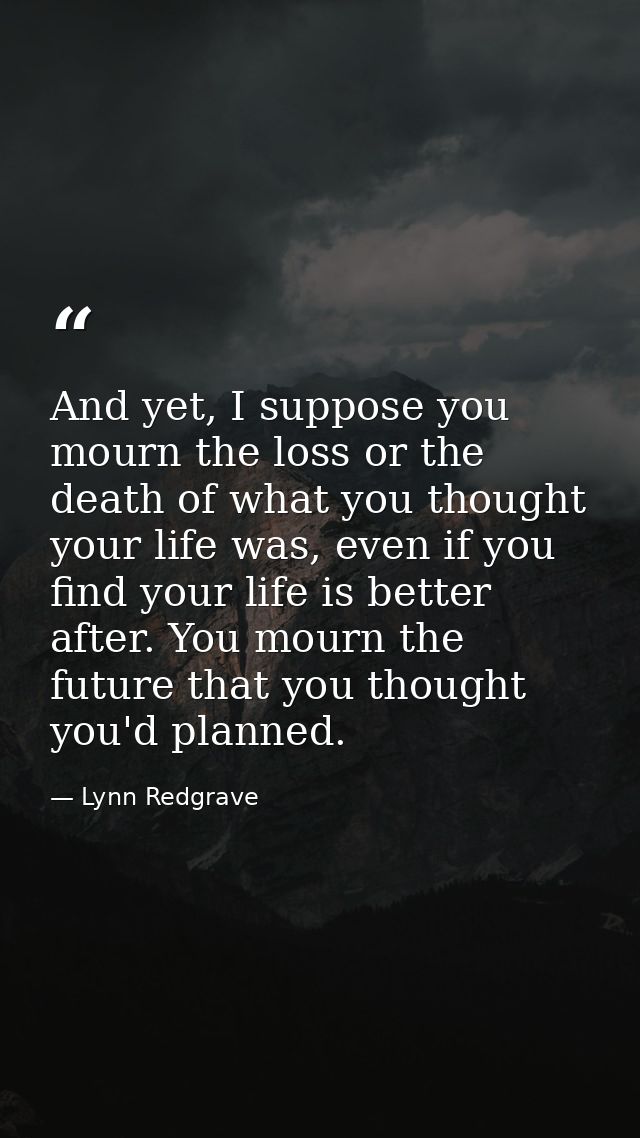 And yet, I suppose you mourn the loss or the death of what you thought your life was, even if you find your life is bett — Lynn Redgrave
