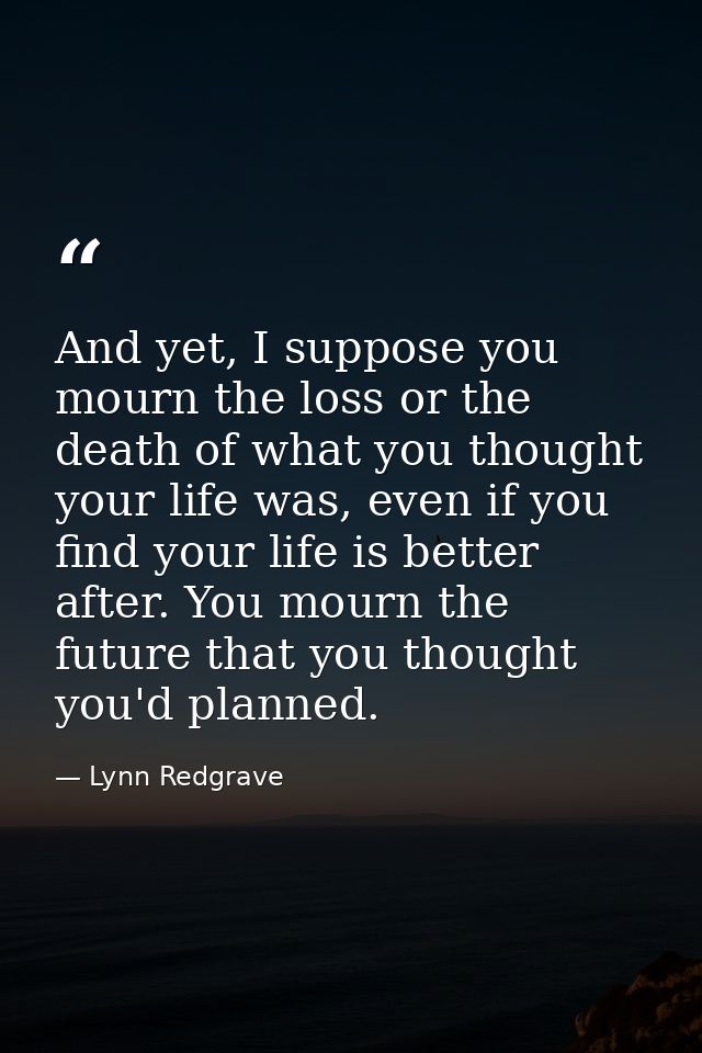 And yet, I suppose you mourn the loss or the death of what you thought your life was, even if you find your life is bett — Lynn Redgrave