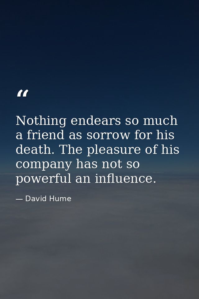 Nothing endears so much a friend as sorrow for his death. The pleasure of his company has not so powerful an influence. — David Hume