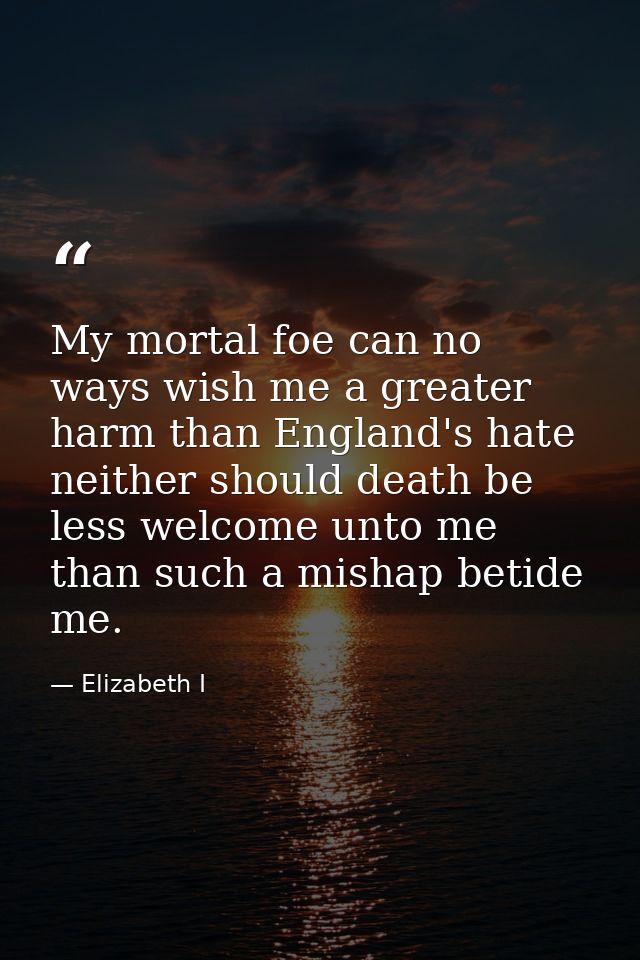 My mortal foe can no ways wish me a greater harm than England's hate neither should death be less welcome unto me than s — Elizabeth I