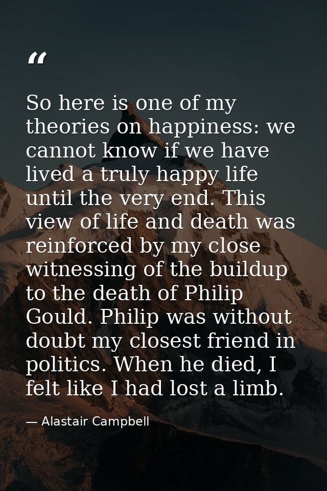 So here is one of my theories on happiness: we cannot know if we have lived a truly happy life until the very end. This  — Alastair Campbell