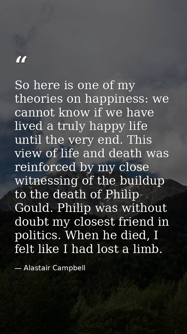 So here is one of my theories on happiness: we cannot know if we have lived a truly happy life until the very end. This  — Alastair Campbell