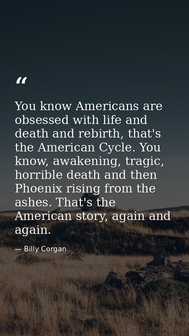 You know Americans are obsessed with life and death and rebirth, that's the American Cycle. You know, awakening, tragic, — Billy Corgan