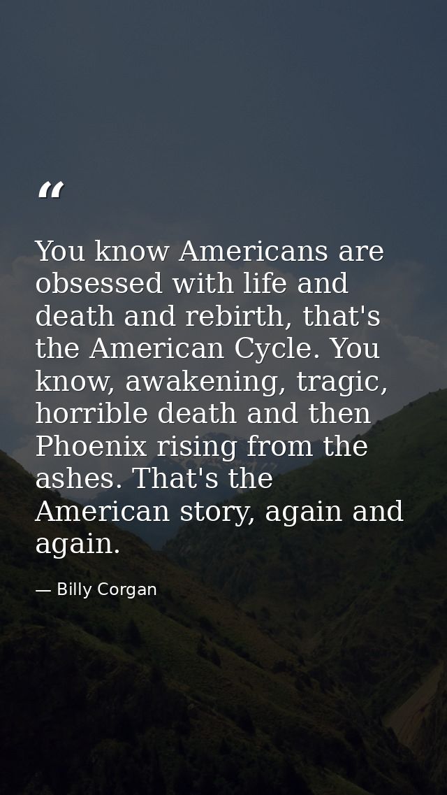 You know Americans are obsessed with life and death and rebirth, that's the American Cycle. You know, awakening, tragic, — Billy Corgan