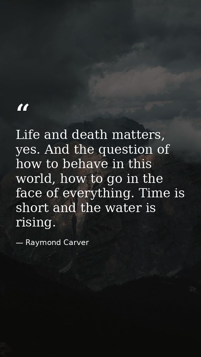 Life and death matters, yes. And the question of how to behave in this world, how to go in the face of everything. Time  — Raymond Carver