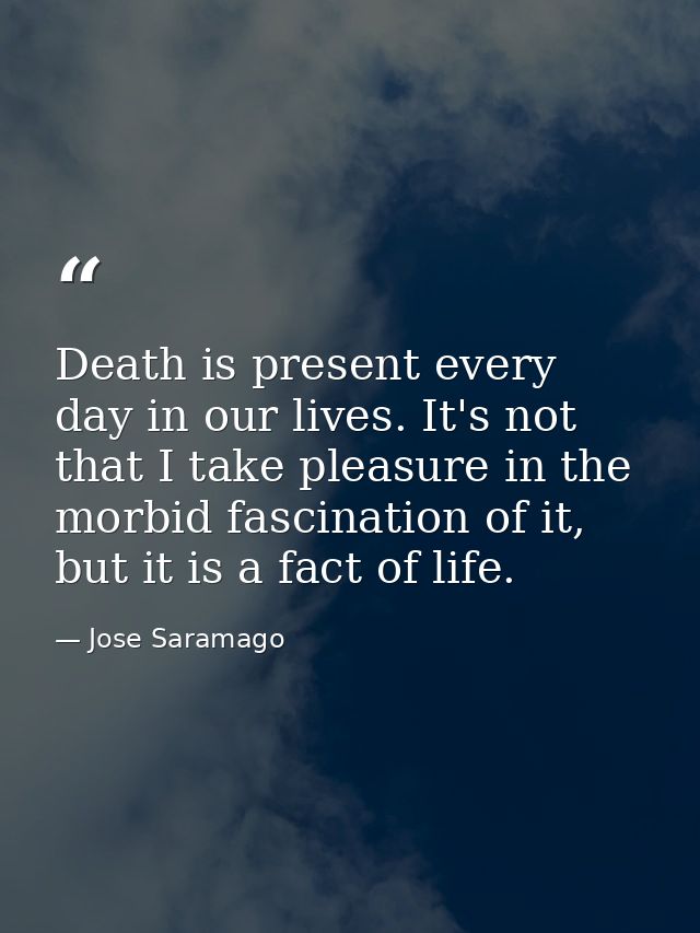 Death is present every day in our lives. It's not that I take pleasure in the morbid fascination of it, but it is a fact — Jose Saramago