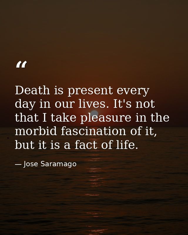 Death is present every day in our lives. It's not that I take pleasure in the morbid fascination of it, but it is a fact — Jose Saramago