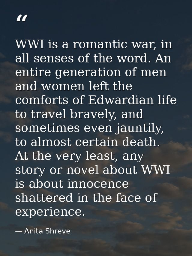 WWI is a romantic war, in all senses of the word. An entire generation of men and women left the comforts of Edwardian l — Anita Shreve