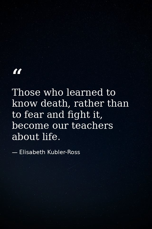 Those who learned to know death, rather than to fear and fight it, become our teachers about life. — Elisabeth Kubler-Ross