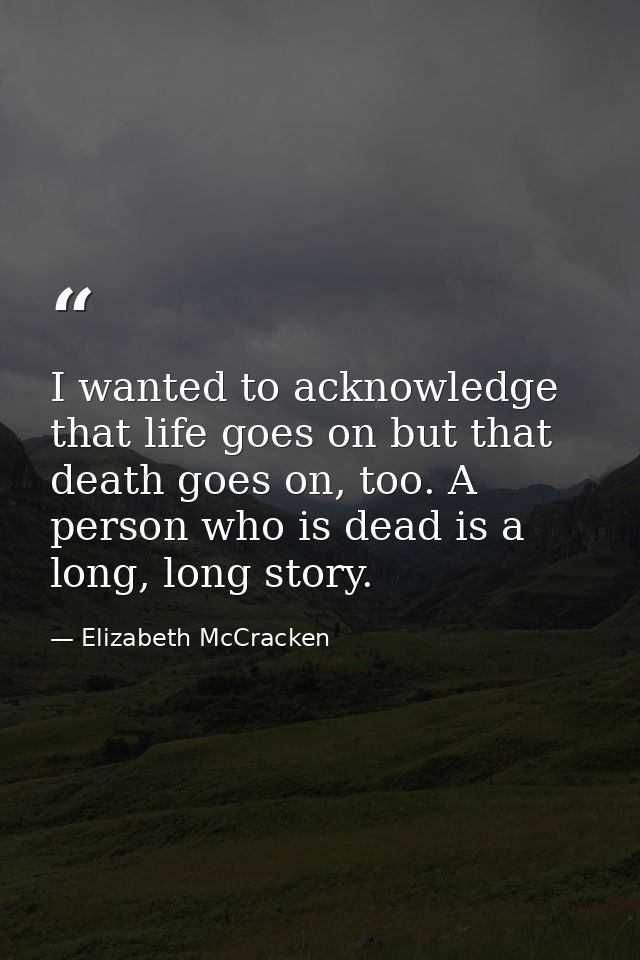I wanted to acknowledge that life goes on but that death goes on, too. A person who is dead is a long, long story. — Elizabeth McCracken