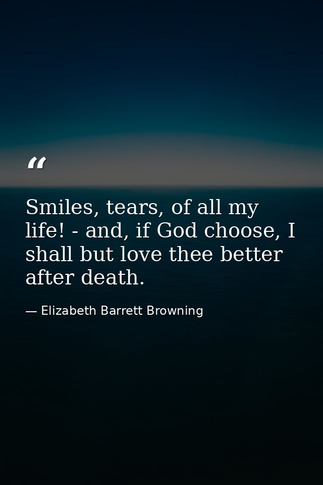 Smiles, tears, of all my life! - and, if God choose, I shall but love thee better after death. — Elizabeth Barrett Browning