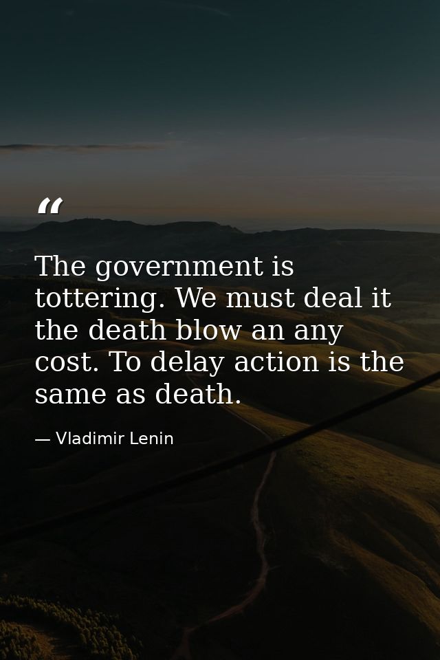 The government is tottering. We must deal it the death blow an any cost. To delay action is the same as death. — Vladimir Lenin