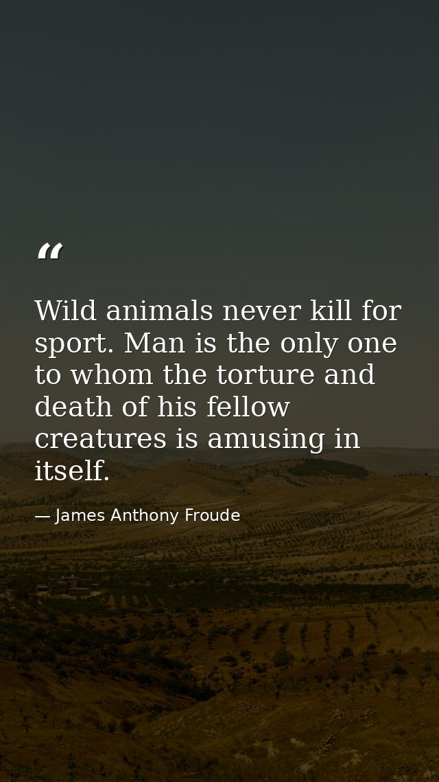 Wild animals never kill for sport. Man is the only one to whom the torture and death of his fellow creatures is amusing  — James Anthony Froude