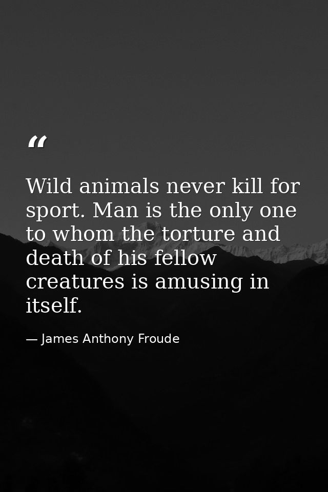 Wild animals never kill for sport. Man is the only one to whom the torture and death of his fellow creatures is amusing  — James Anthony Froude