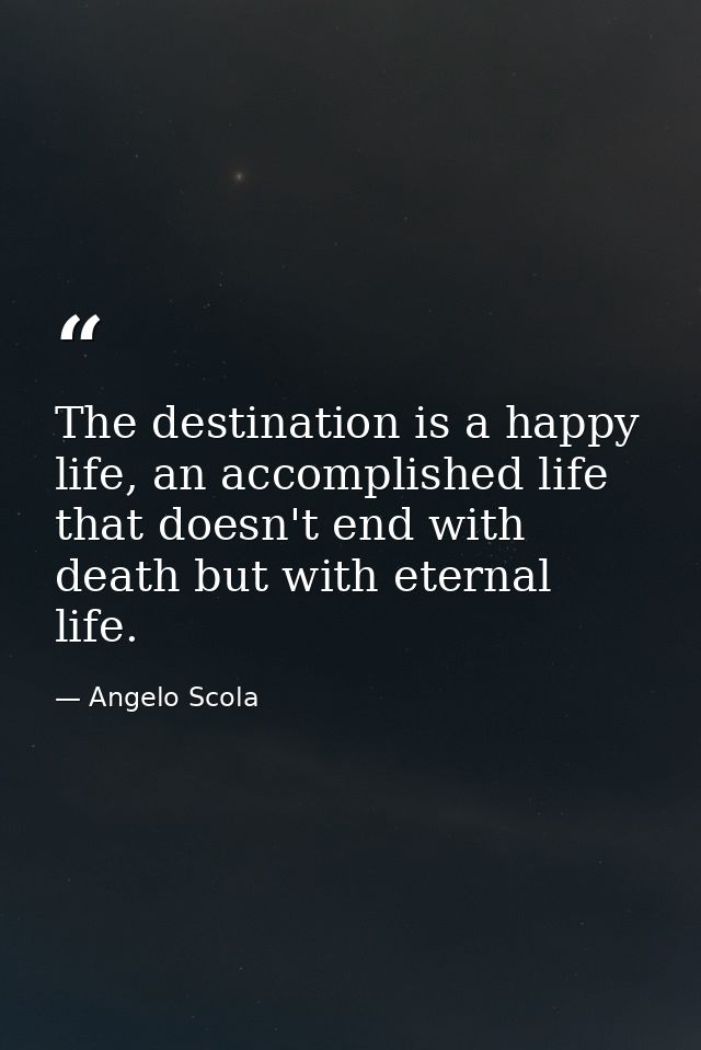 The destination is a happy life, an accomplished life that doesn't end with death but with eternal life. — Angelo Scola