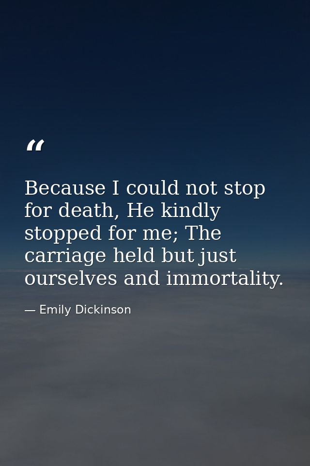 Because I could not stop for death, He kindly stopped for me; The carriage held but just ourselves and immortality. — Emily Dickinson