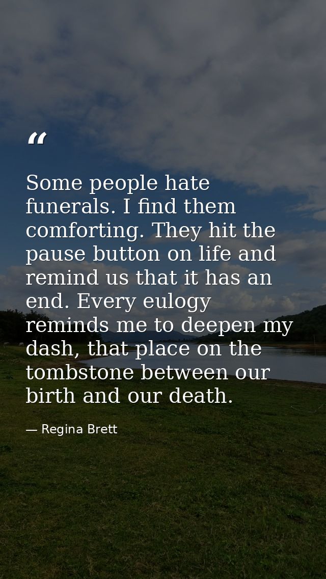 Some people hate funerals. I find them comforting. They hit the pause button on life and remind us that it has an end. E — Regina Brett