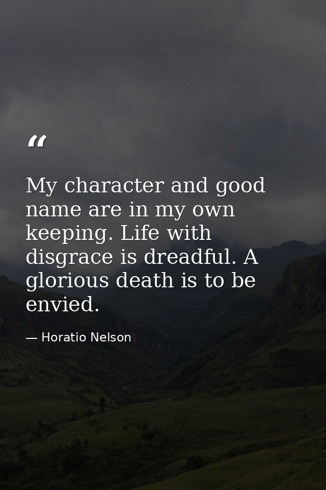 My character and good name are in my own keeping. Life with disgrace is dreadful. A glorious death is to be envied. — Horatio Nelson