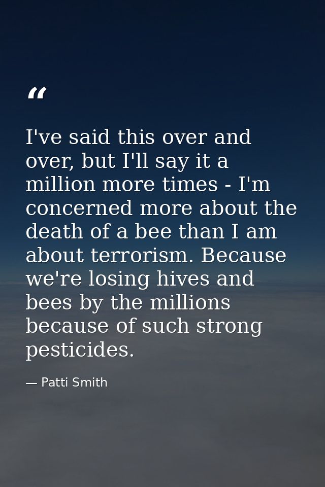 I've said this over and over, but I'll say it a million more times - I'm concerned more about the death of a bee than I  — Patti Smith