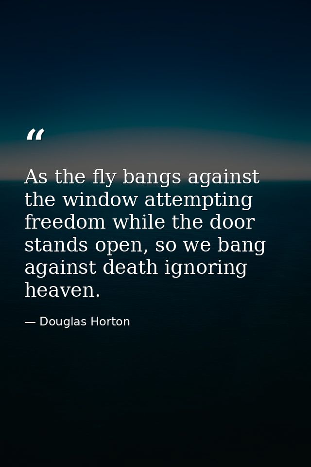 As the fly bangs against the window attempting freedom while the door stands open, so we bang against death ignoring hea — Douglas Horton