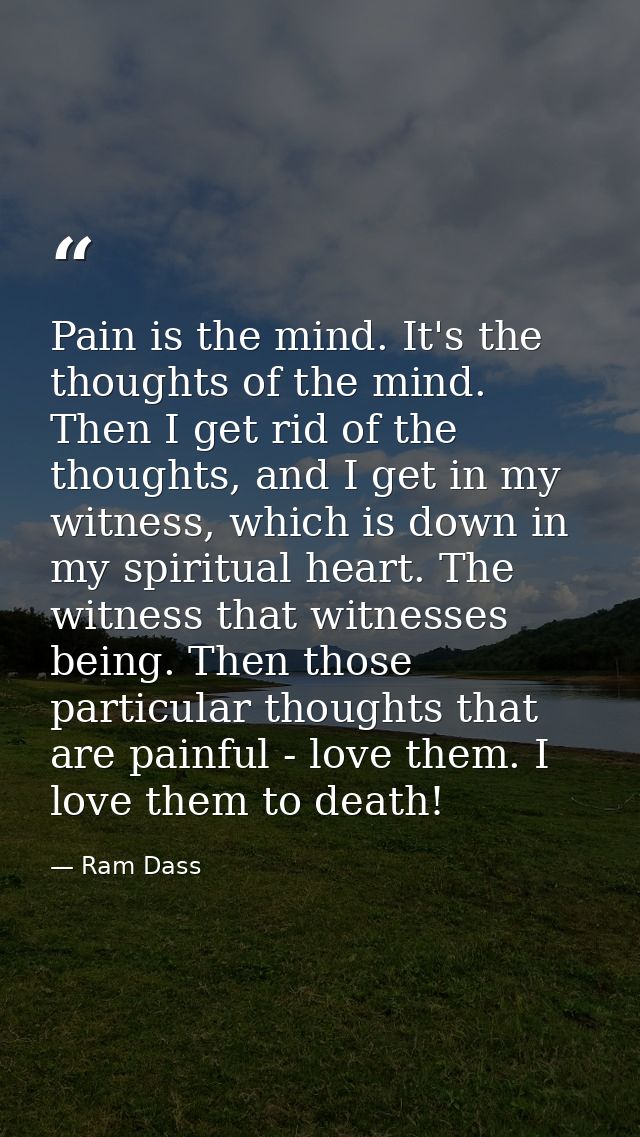 Pain is the mind. It's the thoughts of the mind. Then I get rid of the thoughts, and I get in my witness, which is down  — Ram Dass