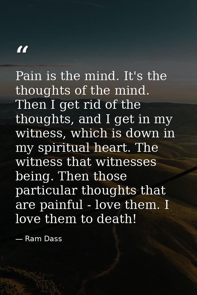 Pain is the mind. It's the thoughts of the mind. Then I get rid of the thoughts, and I get in my witness, which is down  — Ram Dass
