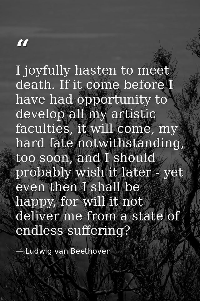 I joyfully hasten to meet death. If it come before I have had opportunity to develop all my artistic faculties, it will  — Ludwig van Beethoven