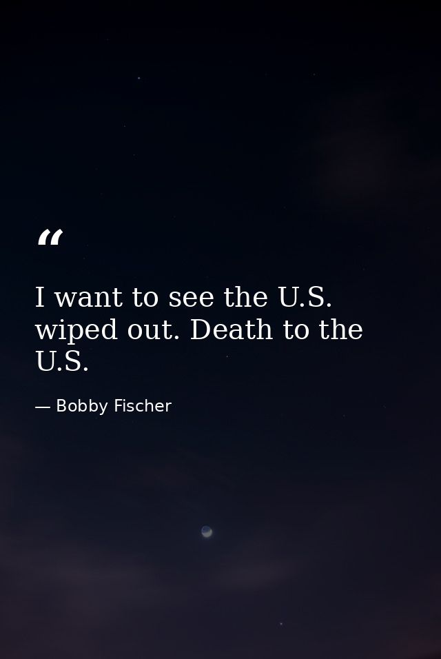 I want to see the U.S. wiped out. Death to the U.S. — Bobby Fischer