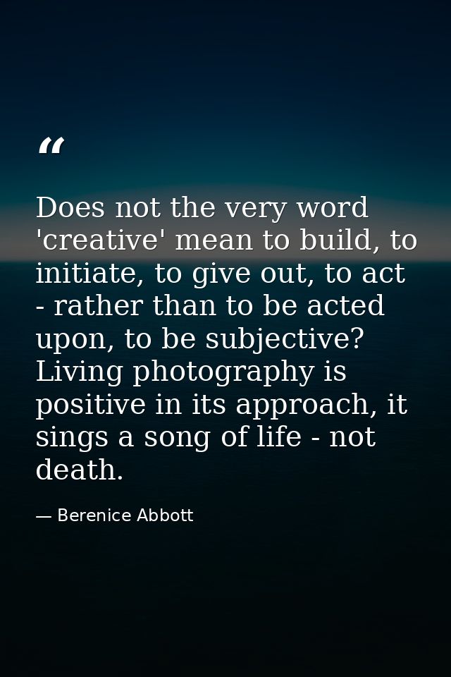 Does not the very word 'creative' mean to build, to initiate, to give out, to act - rather than to be acted upon, to be  — Berenice Abbott