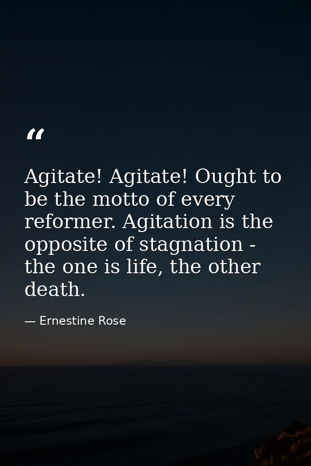 Agitate! Agitate! Ought to be the motto of every reformer. Agitation is the opposite of stagnation - the one is life, th — Ernestine Rose