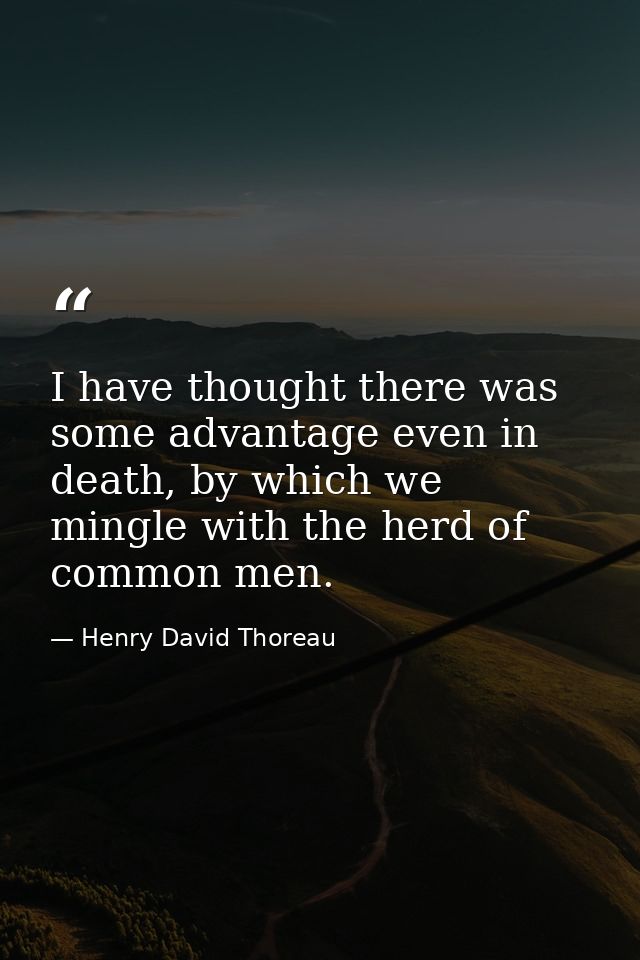 I have thought there was some advantage even in death, by which we mingle with the herd of common men. — Henry David Thoreau