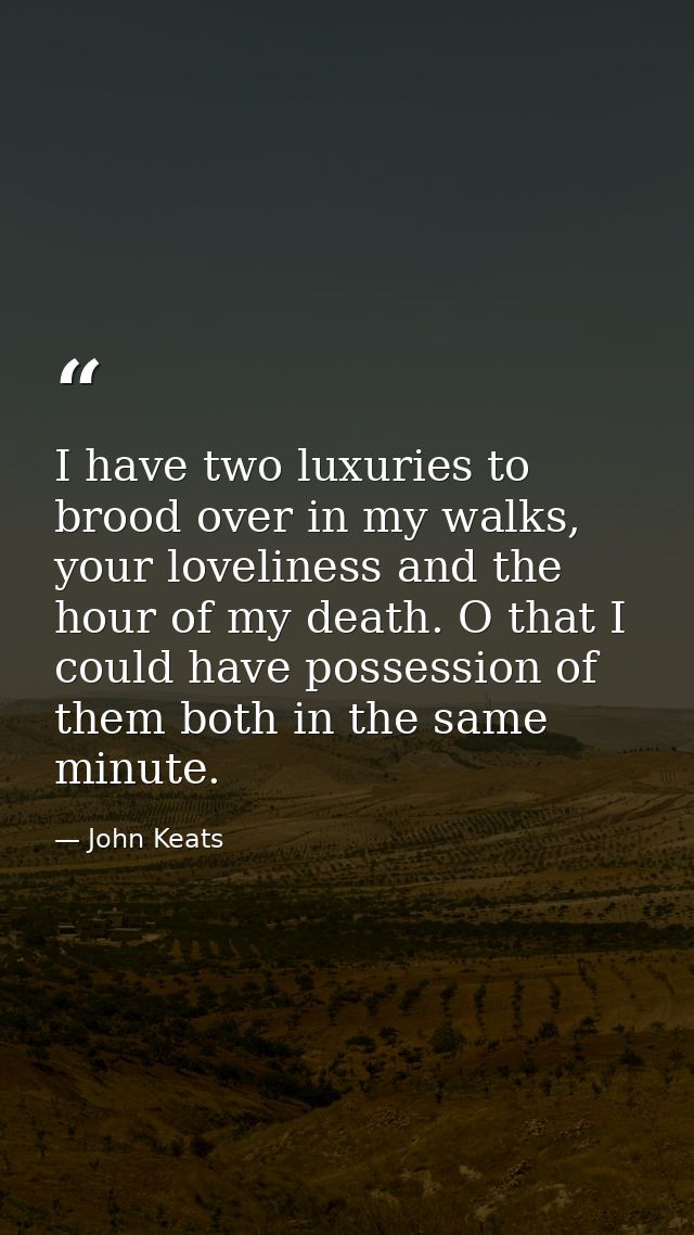 I have two luxuries to brood over in my walks, your loveliness and the hour of my death. O that I could have possession  — John Keats