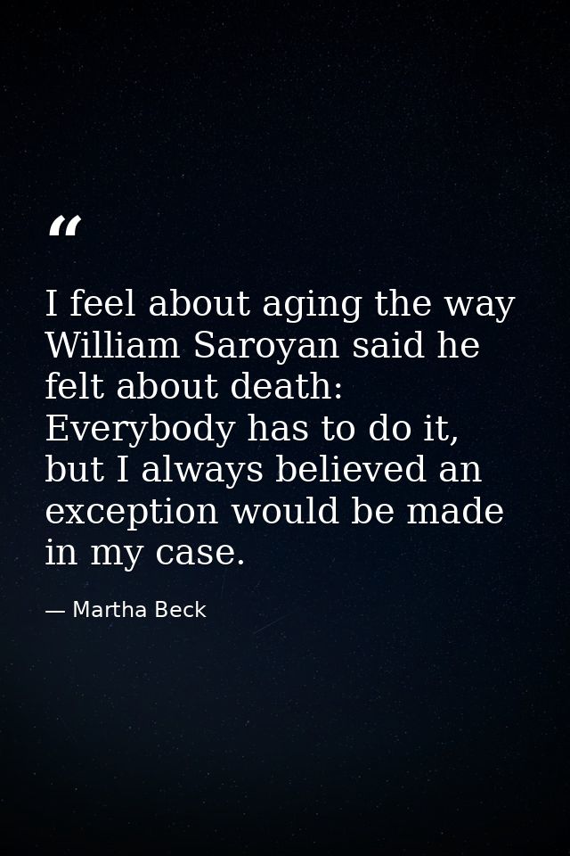 I feel about aging the way William Saroyan said he felt about death: Everybody has to do it, but I always believed an ex — Martha Beck