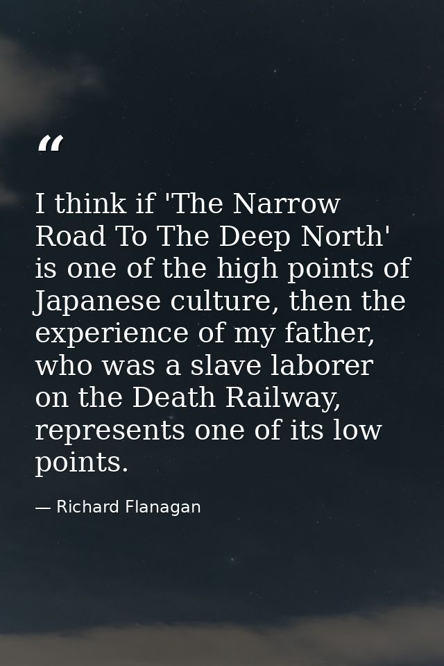 I think if 'The Narrow Road To The Deep North' is one of the high points of Japanese culture, then the experience of my  — Richard Flanagan