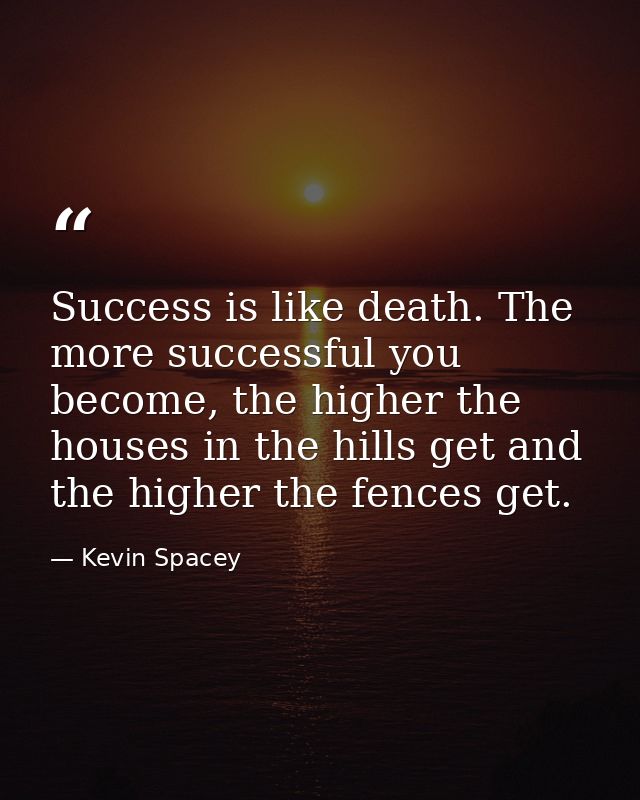 Success is like death. The more successful you become, the higher the houses in the hills get and the higher the fences  — Kevin Spacey